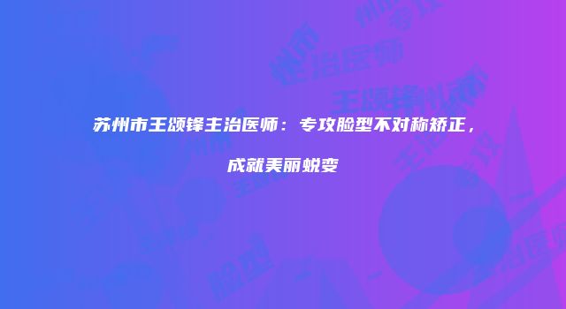 苏州市王颂锋主治医师：专攻脸型不对称矫正，成就美丽蜕变