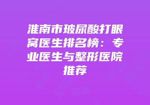 淮南市玻尿酸打眼窝医生排名榜：专业医生与整形医院推荐