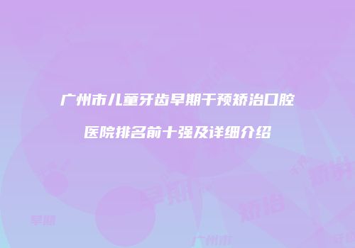 广州市儿童牙齿早期干预矫治口腔医院排名前十强及详细介绍