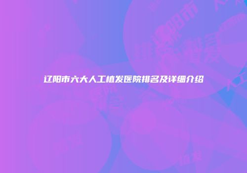 辽阳市六大人工植发医院排名及详细介绍