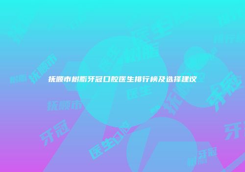 抚顺市树脂牙冠口腔医生排行榜及选择建议