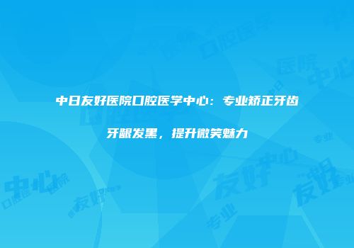 中日友好医院口腔医学中心：专业矫正牙齿牙龈发黑，提升微笑魅力
