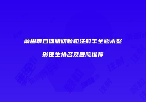 莆田市自体脂肪颗粒注射丰全脸术整形医生排名及医院推荐