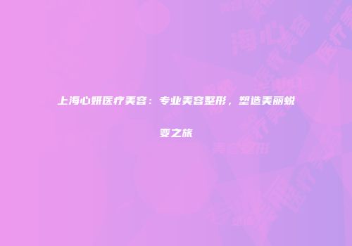 上海心妍医疗美容：专业美容整形，塑造美丽蜕变之旅