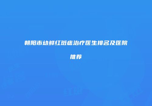 朝阳市幼鲜红斑痣治疗医生排名及医院推荐