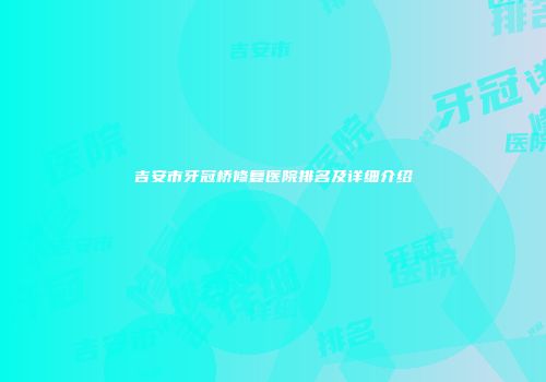 吉安市牙冠桥修复医院排名及详细介绍