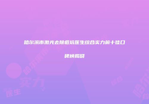 哈尔滨市激光去除痘坑医生综合实力前十佳口碑榜揭晓