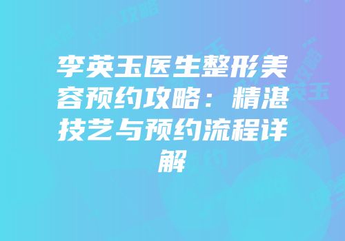 李英玉医生整形美容预约攻略：精湛技艺与预约流程详解