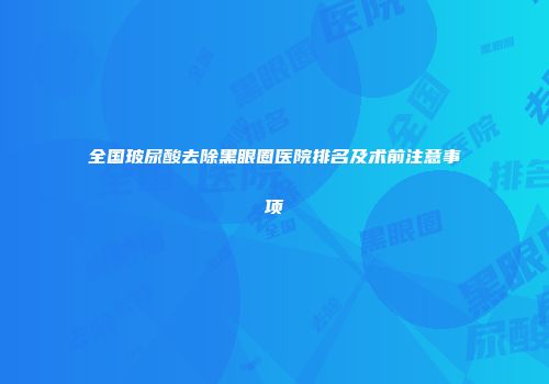 全国玻尿酸去除黑眼圈医院排名及术前注意事项