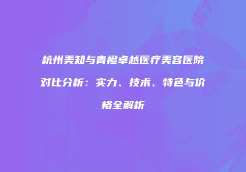 杭州美知与青橙卓越医疗美容医院对比分析：实力、技术、特色与价格全解析