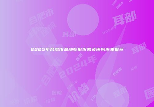 2025年合肥市耳部整形价格及医院医生推荐
