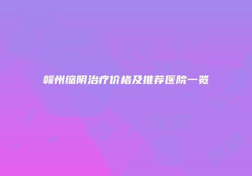 赣州缩阴治疗价格及推荐医院一览