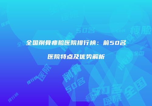 全国削骨瘦脸医院排行榜：前50名医院特点及优势解析