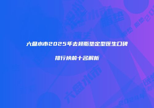 六盘水市2025年去颊脂垫定型医生口碑排行榜前十名解析