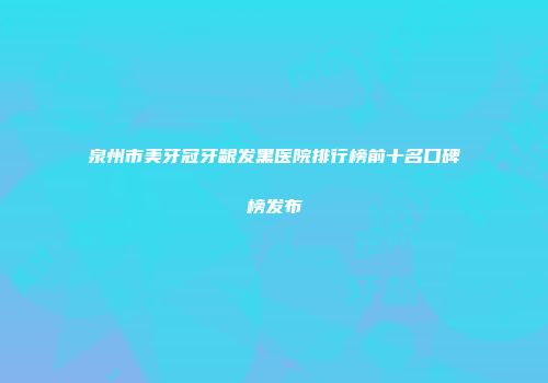 泉州市美牙冠牙龈发黑医院排行榜前十名口碑榜发布