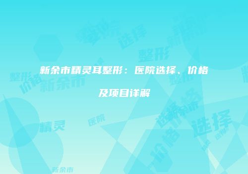 新余市精灵耳整形：医院选择、价格及项目详解