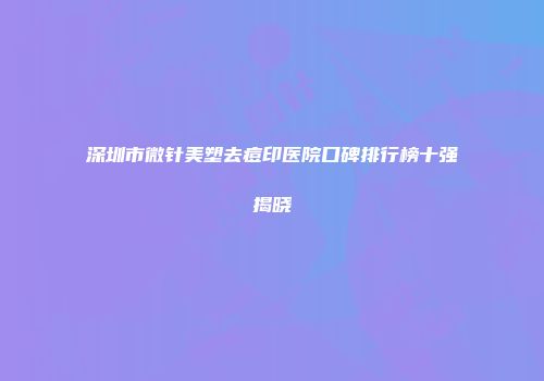 深圳市微针美塑去痘印医院口碑排行榜十强揭晓