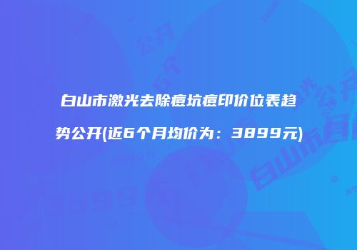 白山市激光去除痘坑痘印价位表趋势公开(近6个月均价为：3899元)