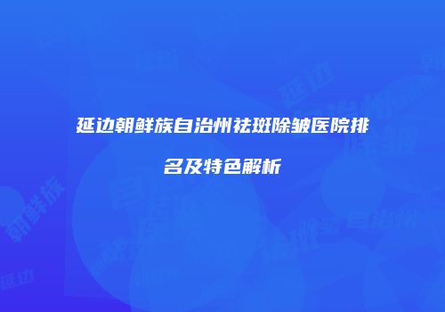 延边朝鲜族自治州祛斑除皱医院排名及特色解析