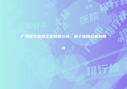 广州市牙齿矫正医院排行榜：前十佳良心机构推荐
