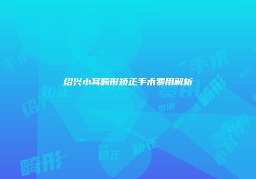 绍兴小耳畸形矫正手术费用解析