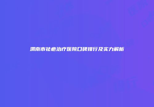 渭南市祛疤治疗医院口碑排行及实力解析