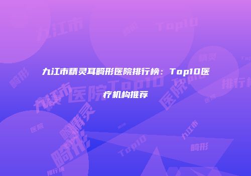 九江市精灵耳畸形医院排行榜：Top10医疗机构推荐