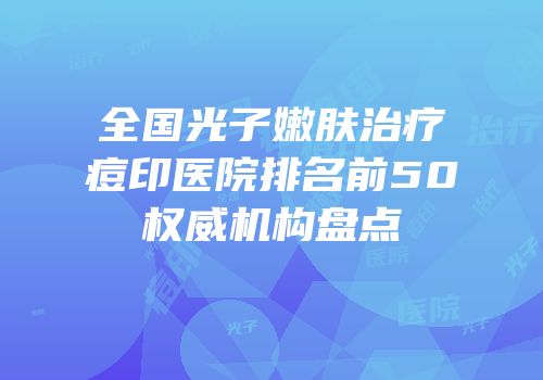 全国光子嫩肤治疗痘印医院排名前50权威机构盘点