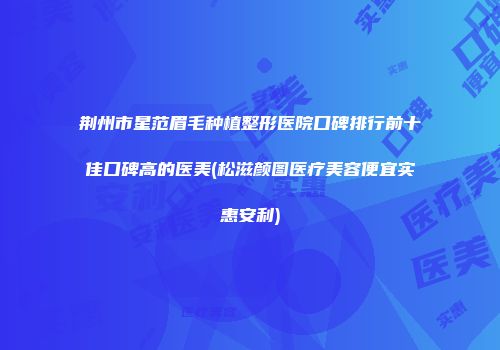 荆州市星范眉毛种植整形医院口碑排行前十佳口碑高的医美(松滋颜图医疗美容便宜实惠安利)