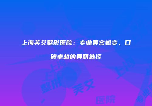 上海芙艾整形医院：专业美容蜕变，口碑卓越的美丽选择