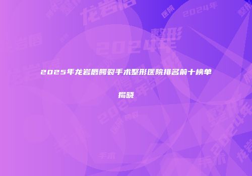 2025年龙岩唇腭裂手术整形医院排名前十榜单揭晓