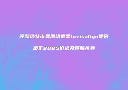 呼和浩特市美国隐适美lnvisalign隐形矫正2025价格及医院推荐