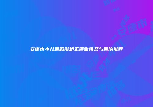安康市小儿耳畸形矫正医生排名与医院推荐