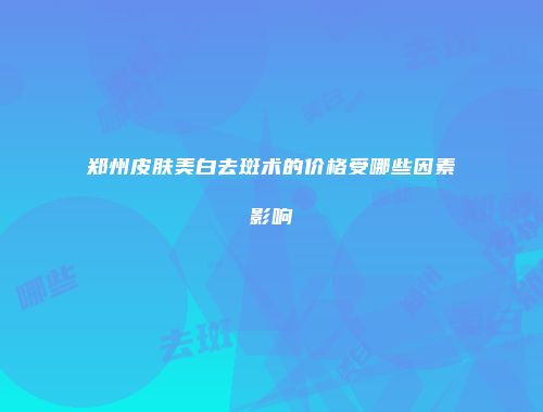 郑州皮肤美白去斑术的价格受哪些因素影响