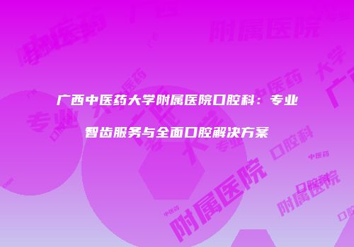 广西中医药大学附属医院口腔科：专业智齿服务与全面口腔解决方案
