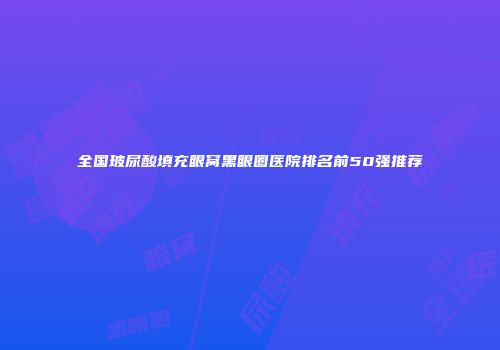 全国玻尿酸填充眼窝黑眼圈医院排名前50强推荐