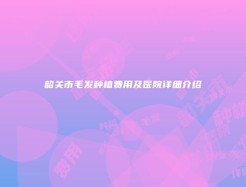 韶关市毛发种植费用及医院详细介绍