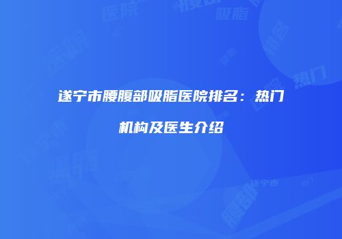遂宁市腰腹部吸脂医院排名：热门机构及医生介绍