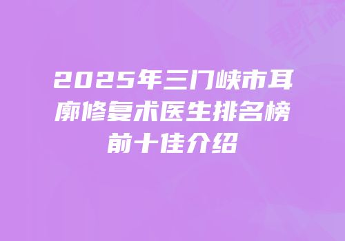 2025年三门峡市耳廓修复术医生排名榜前十佳介绍