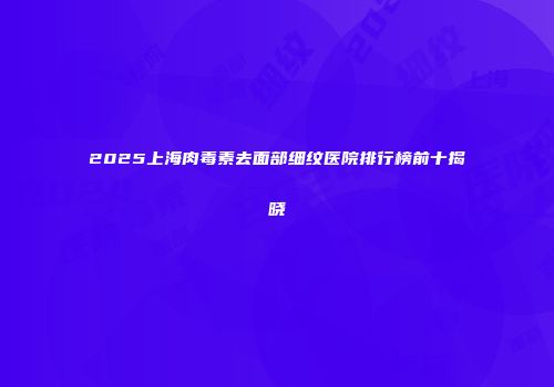 2025上海肉毒素去面部细纹医院排行榜前十揭晓