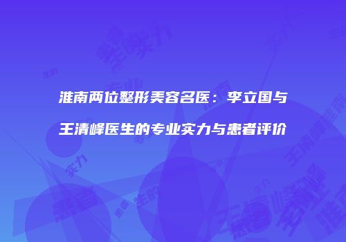 淮南两位整形美容名医：李立国与王清峰医生的专业实力与患者评价