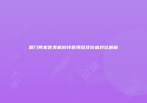 厦门两家医美机构特色项目及价格对比解析