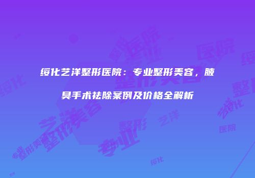 绥化艺洋整形医院：专业整形美容，腋臭手术祛除案例及价格全解析