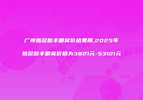 广州玻尿酸丰眼窝价格费用,2025年玻尿酸丰眼窝价格为3821元-53121元