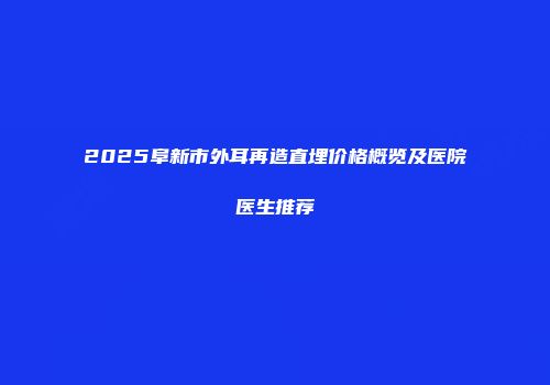 2025阜新市外耳再造直埋价格概览及医院医生推荐