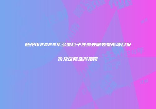 随州市2025年多维粒子注射去眼袋整形项目报价及医院选择指南