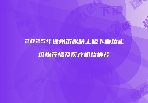 2025年徐州市眼睛上睑下垂矫正价格行情及医疗机构推荐