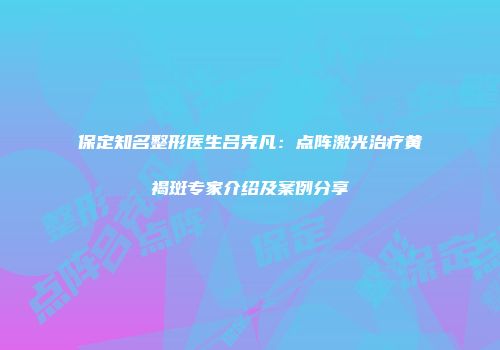 保定知名整形医生吕克凡：点阵激光治疗黄褐斑专家介绍及案例分享