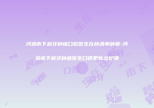 河源市下前牙种植口腔医生在榜清单种草-河源市下前牙种植医生口碑更新出炉喽