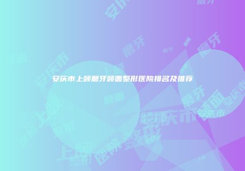 安庆市上颌磨牙颌面整形医院排名及推荐